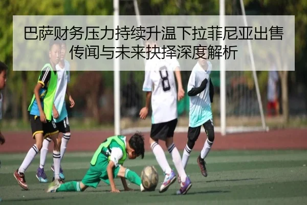 巴萨财务压力持续升温下拉菲尼亚出售传闻与未来抉择深度解析