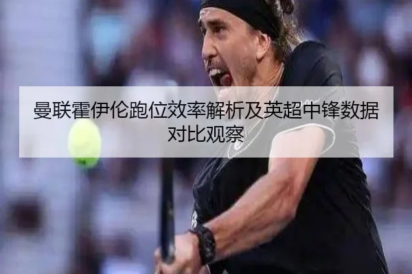 曼联霍伊伦跑位效率解析及英超中锋数据对比观察