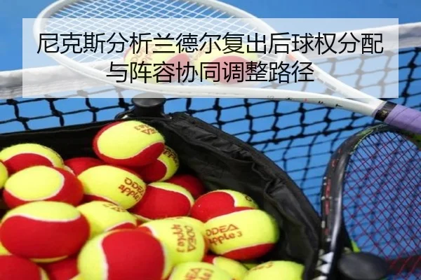 尼克斯分析兰德尔复出后球权分配与阵容协同调整路径