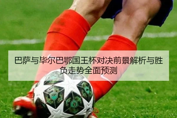 巴萨与毕尔巴鄂国王杯对决前景解析与胜负走势全面预测