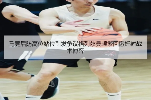 马竞后防高位站位引发争议格列兹曼频繁回撤折射战术博弈